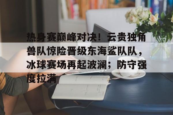 九游APP-包含热身赛巅峰对决！云贵独角兽队惊险晋级东海鲨队队，冰球赛场再起波澜；防守强度拉满的词条