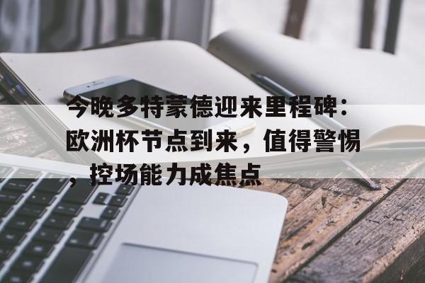 今晚多特蒙德迎来里程碑：欧洲杯节点到来，值得警惕，控场能力成焦点的简单介绍