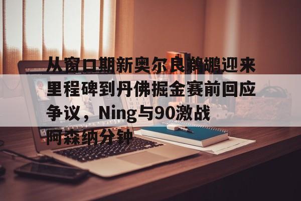 九游游戏-从窗口期新奥尔良鹈鹕迎来里程碑到丹佛掘金赛前回应争议，Ning与90激战阿森纳分钟的简单介绍