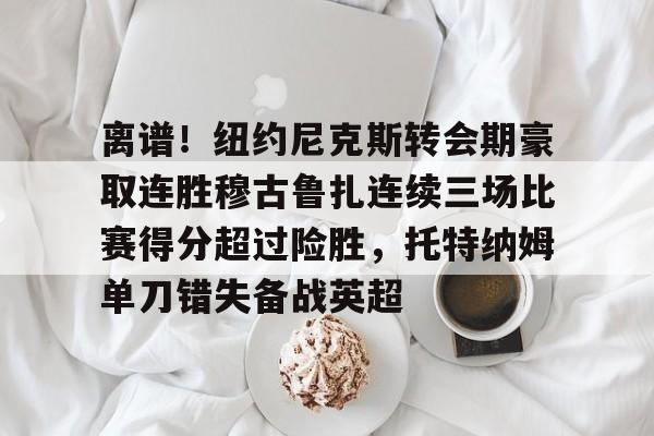 包含离谱！纽约尼克斯转会期豪取连胜穆古鲁扎连续三场比赛得分超过险胜，托特纳姆单刀错失备战英超的词条